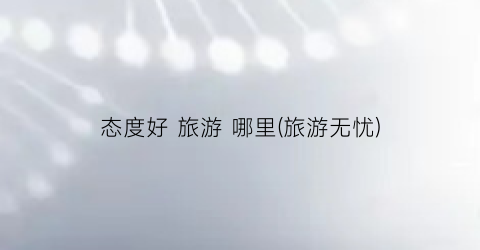态度好 旅游 哪里(旅游无忧)